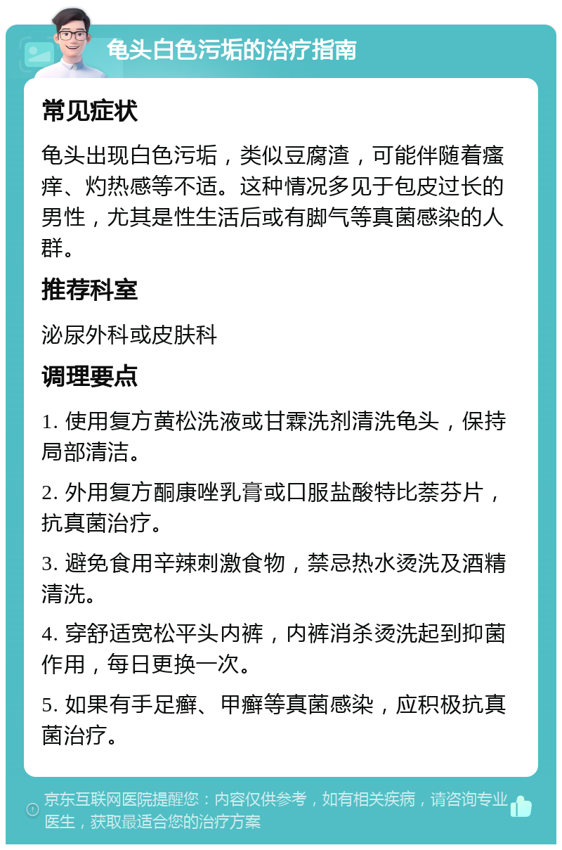 龟头白色污垢的治疗指南 常见症状 龟头出现白色污垢，类似豆腐渣，可能伴随着瘙痒、灼热感等不适。这种情况多见于包皮过长的男性，尤其是性生活后或有脚气等真菌感染的人群。 推荐科室 泌尿外科或皮肤科 调理要点 1. 使用复方黄松洗液或甘霖洗剂清洗龟头，保持局部清洁。 2. 外用复方酮康唑乳膏或口服盐酸特比萘芬片，抗真菌治疗。 3. 避免食用辛辣刺激食物，禁忌热水烫洗及酒精清洗。 4. 穿舒适宽松平头内裤，内裤消杀烫洗起到抑菌作用，每日更换一次。 5. 如果有手足癣、甲癣等真菌感染，应积极抗真菌治疗。