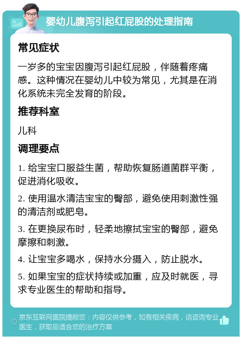 婴幼儿腹泻引起红屁股的处理指南 常见症状 一岁多的宝宝因腹泻引起红屁股，伴随着疼痛感。这种情况在婴幼儿中较为常见，尤其是在消化系统未完全发育的阶段。 推荐科室 儿科 调理要点 1. 给宝宝口服益生菌，帮助恢复肠道菌群平衡，促进消化吸收。 2. 使用温水清洁宝宝的臀部，避免使用刺激性强的清洁剂或肥皂。 3. 在更换尿布时，轻柔地擦拭宝宝的臀部，避免摩擦和刺激。 4. 让宝宝多喝水，保持水分摄入，防止脱水。 5. 如果宝宝的症状持续或加重，应及时就医，寻求专业医生的帮助和指导。