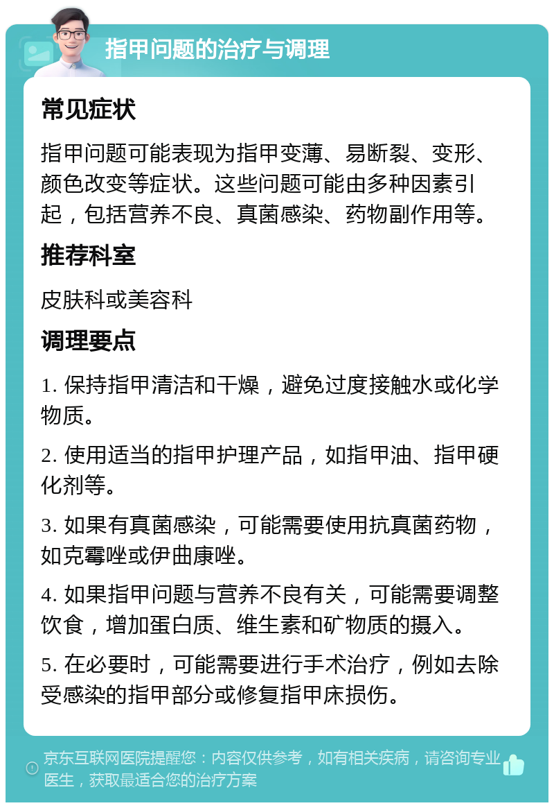 指甲问题的治疗与调理 常见症状 指甲问题可能表现为指甲变薄、易断裂、变形、颜色改变等症状。这些问题可能由多种因素引起，包括营养不良、真菌感染、药物副作用等。 推荐科室 皮肤科或美容科 调理要点 1. 保持指甲清洁和干燥，避免过度接触水或化学物质。 2. 使用适当的指甲护理产品，如指甲油、指甲硬化剂等。 3. 如果有真菌感染，可能需要使用抗真菌药物，如克霉唑或伊曲康唑。 4. 如果指甲问题与营养不良有关，可能需要调整饮食，增加蛋白质、维生素和矿物质的摄入。 5. 在必要时，可能需要进行手术治疗，例如去除受感染的指甲部分或修复指甲床损伤。