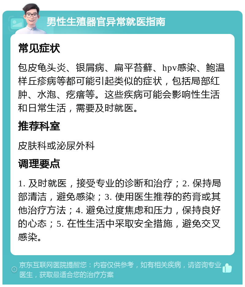 男性生殖器官异常就医指南 常见症状 包皮龟头炎、银屑病、扁平苔藓、hpv感染、鲍温样丘疹病等都可能引起类似的症状，包括局部红肿、水泡、疙瘩等。这些疾病可能会影响性生活和日常生活，需要及时就医。 推荐科室 皮肤科或泌尿外科 调理要点 1. 及时就医，接受专业的诊断和治疗；2. 保持局部清洁，避免感染；3. 使用医生推荐的药膏或其他治疗方法；4. 避免过度焦虑和压力，保持良好的心态；5. 在性生活中采取安全措施，避免交叉感染。