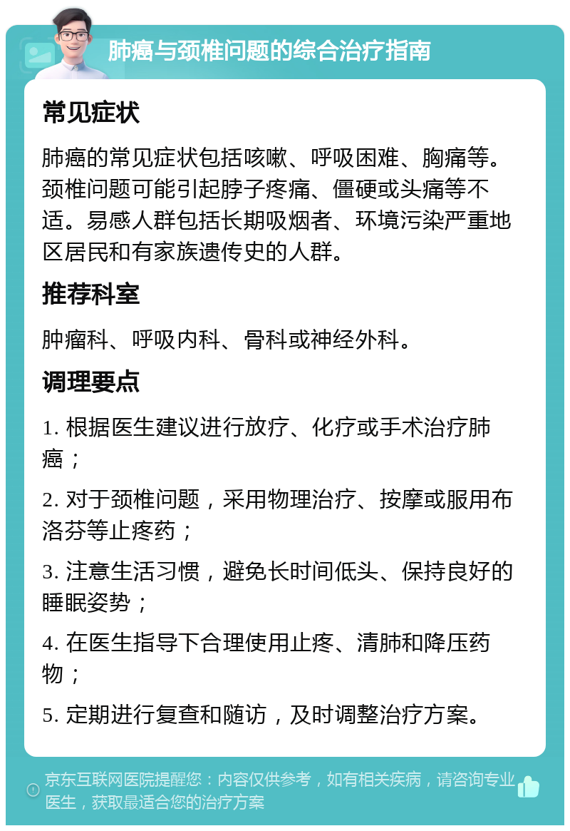 肺癌与颈椎问题的综合治疗指南 常见症状 肺癌的常见症状包括咳嗽、呼吸困难、胸痛等。颈椎问题可能引起脖子疼痛、僵硬或头痛等不适。易感人群包括长期吸烟者、环境污染严重地区居民和有家族遗传史的人群。 推荐科室 肿瘤科、呼吸内科、骨科或神经外科。 调理要点 1. 根据医生建议进行放疗、化疗或手术治疗肺癌； 2. 对于颈椎问题，采用物理治疗、按摩或服用布洛芬等止疼药； 3. 注意生活习惯，避免长时间低头、保持良好的睡眠姿势； 4. 在医生指导下合理使用止疼、清肺和降压药物； 5. 定期进行复查和随访，及时调整治疗方案。