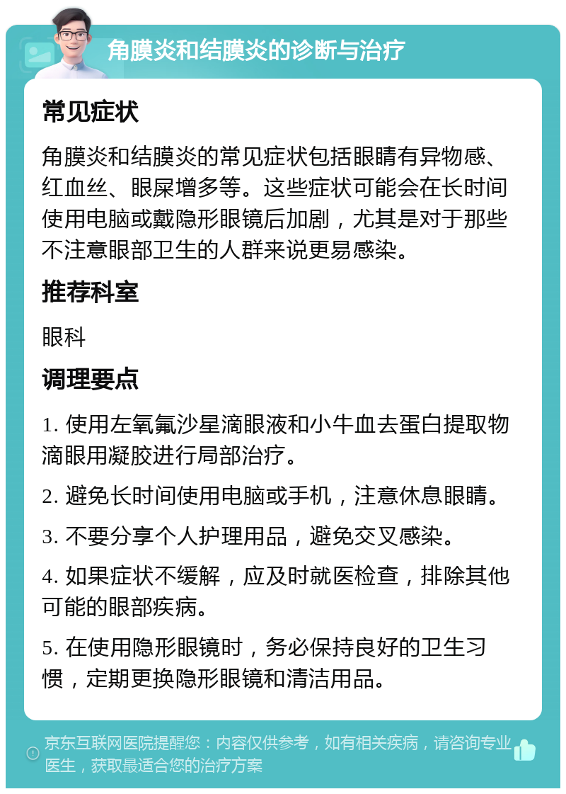 角膜炎和结膜炎的诊断与治疗 常见症状 角膜炎和结膜炎的常见症状包括眼睛有异物感、红血丝、眼屎增多等。这些症状可能会在长时间使用电脑或戴隐形眼镜后加剧，尤其是对于那些不注意眼部卫生的人群来说更易感染。 推荐科室 眼科 调理要点 1. 使用左氧氟沙星滴眼液和小牛血去蛋白提取物滴眼用凝胶进行局部治疗。 2. 避免长时间使用电脑或手机，注意休息眼睛。 3. 不要分享个人护理用品，避免交叉感染。 4. 如果症状不缓解，应及时就医检查，排除其他可能的眼部疾病。 5. 在使用隐形眼镜时，务必保持良好的卫生习惯，定期更换隐形眼镜和清洁用品。