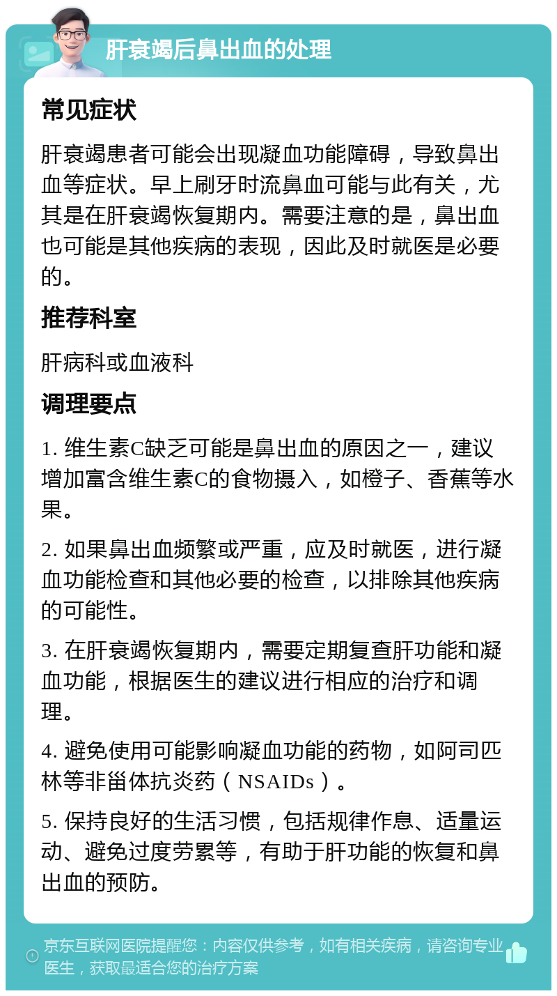 肝衰竭后鼻出血的处理 常见症状 肝衰竭患者可能会出现凝血功能障碍，导致鼻出血等症状。早上刷牙时流鼻血可能与此有关，尤其是在肝衰竭恢复期内。需要注意的是，鼻出血也可能是其他疾病的表现，因此及时就医是必要的。 推荐科室 肝病科或血液科 调理要点 1. 维生素C缺乏可能是鼻出血的原因之一，建议增加富含维生素C的食物摄入，如橙子、香蕉等水果。 2. 如果鼻出血频繁或严重，应及时就医，进行凝血功能检查和其他必要的检查，以排除其他疾病的可能性。 3. 在肝衰竭恢复期内，需要定期复查肝功能和凝血功能，根据医生的建议进行相应的治疗和调理。 4. 避免使用可能影响凝血功能的药物，如阿司匹林等非甾体抗炎药（NSAIDs）。 5. 保持良好的生活习惯，包括规律作息、适量运动、避免过度劳累等，有助于肝功能的恢复和鼻出血的预防。