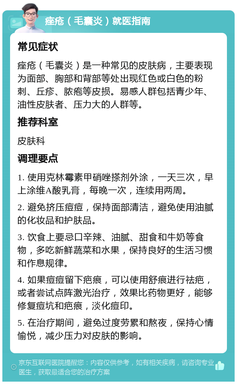 痤疮（毛囊炎）就医指南 常见症状 痤疮（毛囊炎）是一种常见的皮肤病，主要表现为面部、胸部和背部等处出现红色或白色的粉刺、丘疹、脓疱等皮损。易感人群包括青少年、油性皮肤者、压力大的人群等。 推荐科室 皮肤科 调理要点 1. 使用克林霉素甲硝唑搽剂外涂，一天三次，早上涂维A酸乳膏，每晚一次，连续用两周。 2. 避免挤压痘痘，保持面部清洁，避免使用油腻的化妆品和护肤品。 3. 饮食上要忌口辛辣、油腻、甜食和牛奶等食物，多吃新鲜蔬菜和水果，保持良好的生活习惯和作息规律。 4. 如果痘痘留下疤痕，可以使用舒痕进行祛疤，或者尝试点阵激光治疗，效果比药物更好，能够修复痘坑和疤痕，淡化痘印。 5. 在治疗期间，避免过度劳累和熬夜，保持心情愉悦，减少压力对皮肤的影响。