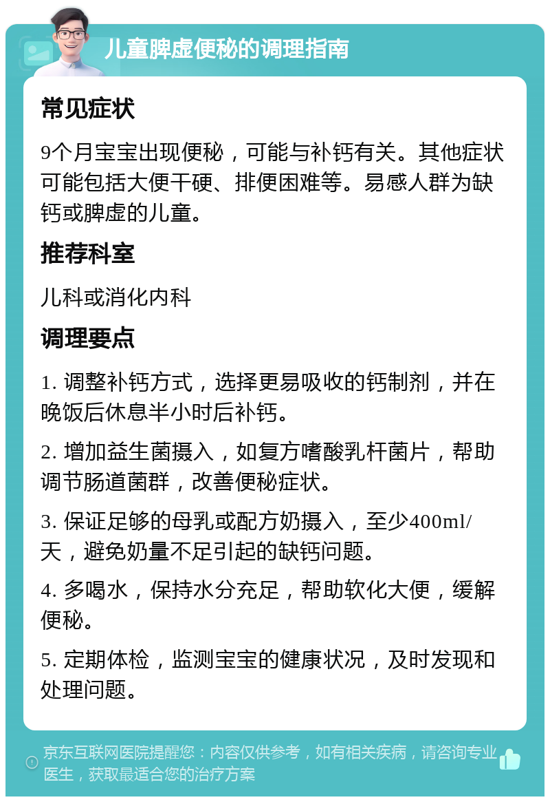 儿童脾虚便秘的调理指南 常见症状 9个月宝宝出现便秘，可能与补钙有关。其他症状可能包括大便干硬、排便困难等。易感人群为缺钙或脾虚的儿童。 推荐科室 儿科或消化内科 调理要点 1. 调整补钙方式，选择更易吸收的钙制剂，并在晚饭后休息半小时后补钙。 2. 增加益生菌摄入，如复方嗜酸乳杆菌片，帮助调节肠道菌群，改善便秘症状。 3. 保证足够的母乳或配方奶摄入，至少400ml/天，避免奶量不足引起的缺钙问题。 4. 多喝水，保持水分充足，帮助软化大便，缓解便秘。 5. 定期体检，监测宝宝的健康状况，及时发现和处理问题。