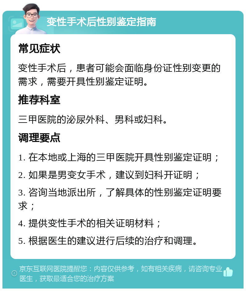 变性手术后性别鉴定指南 常见症状 变性手术后，患者可能会面临身份证性别变更的需求，需要开具性别鉴定证明。 推荐科室 三甲医院的泌尿外科、男科或妇科。 调理要点 1. 在本地或上海的三甲医院开具性别鉴定证明； 2. 如果是男变女手术，建议到妇科开证明； 3. 咨询当地派出所，了解具体的性别鉴定证明要求； 4. 提供变性手术的相关证明材料； 5. 根据医生的建议进行后续的治疗和调理。