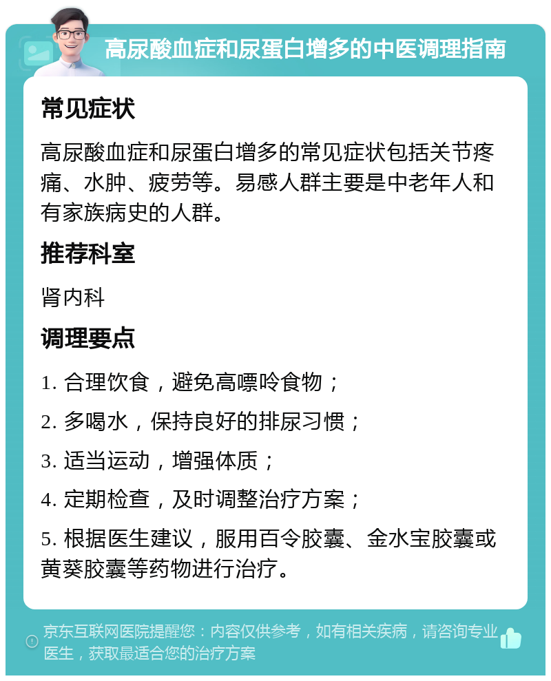 高尿酸血症和尿蛋白增多的中医调理指南 常见症状 高尿酸血症和尿蛋白增多的常见症状包括关节疼痛、水肿、疲劳等。易感人群主要是中老年人和有家族病史的人群。 推荐科室 肾内科 调理要点 1. 合理饮食，避免高嘌呤食物； 2. 多喝水，保持良好的排尿习惯； 3. 适当运动，增强体质； 4. 定期检查，及时调整治疗方案； 5. 根据医生建议，服用百令胶囊、金水宝胶囊或黄葵胶囊等药物进行治疗。