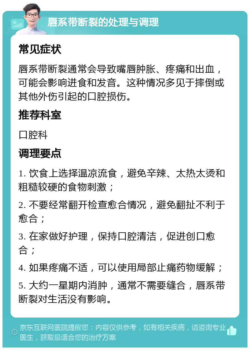 唇系带断裂的处理与调理 常见症状 唇系带断裂通常会导致嘴唇肿胀、疼痛和出血，可能会影响进食和发音。这种情况多见于摔倒或其他外伤引起的口腔损伤。 推荐科室 口腔科 调理要点 1. 饮食上选择温凉流食，避免辛辣、太热太烫和粗糙较硬的食物刺激； 2. 不要经常翻开检查愈合情况，避免翻扯不利于愈合； 3. 在家做好护理，保持口腔清洁，促进创口愈合； 4. 如果疼痛不适，可以使用局部止痛药物缓解； 5. 大约一星期内消肿，通常不需要缝合，唇系带断裂对生活没有影响。