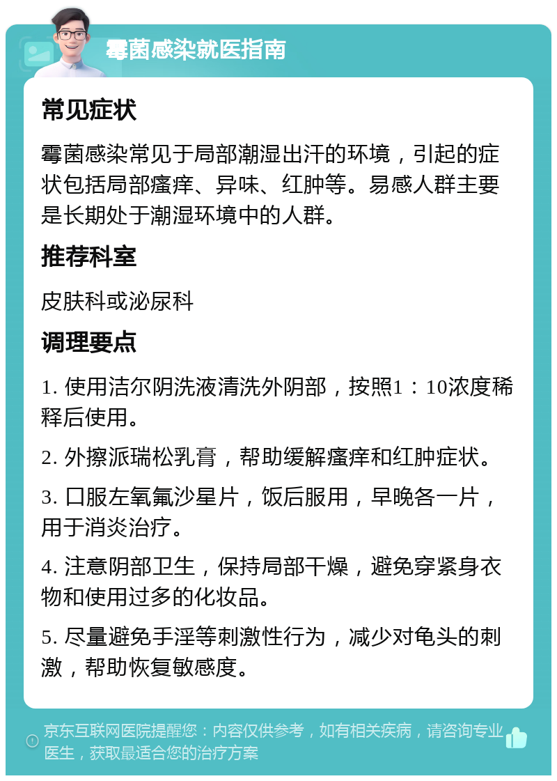 霉菌感染就医指南 常见症状 霉菌感染常见于局部潮湿出汗的环境，引起的症状包括局部瘙痒、异味、红肿等。易感人群主要是长期处于潮湿环境中的人群。 推荐科室 皮肤科或泌尿科 调理要点 1. 使用洁尔阴洗液清洗外阴部，按照1：10浓度稀释后使用。 2. 外擦派瑞松乳膏，帮助缓解瘙痒和红肿症状。 3. 口服左氧氟沙星片，饭后服用，早晚各一片，用于消炎治疗。 4. 注意阴部卫生，保持局部干燥，避免穿紧身衣物和使用过多的化妆品。 5. 尽量避免手淫等刺激性行为，减少对龟头的刺激，帮助恢复敏感度。