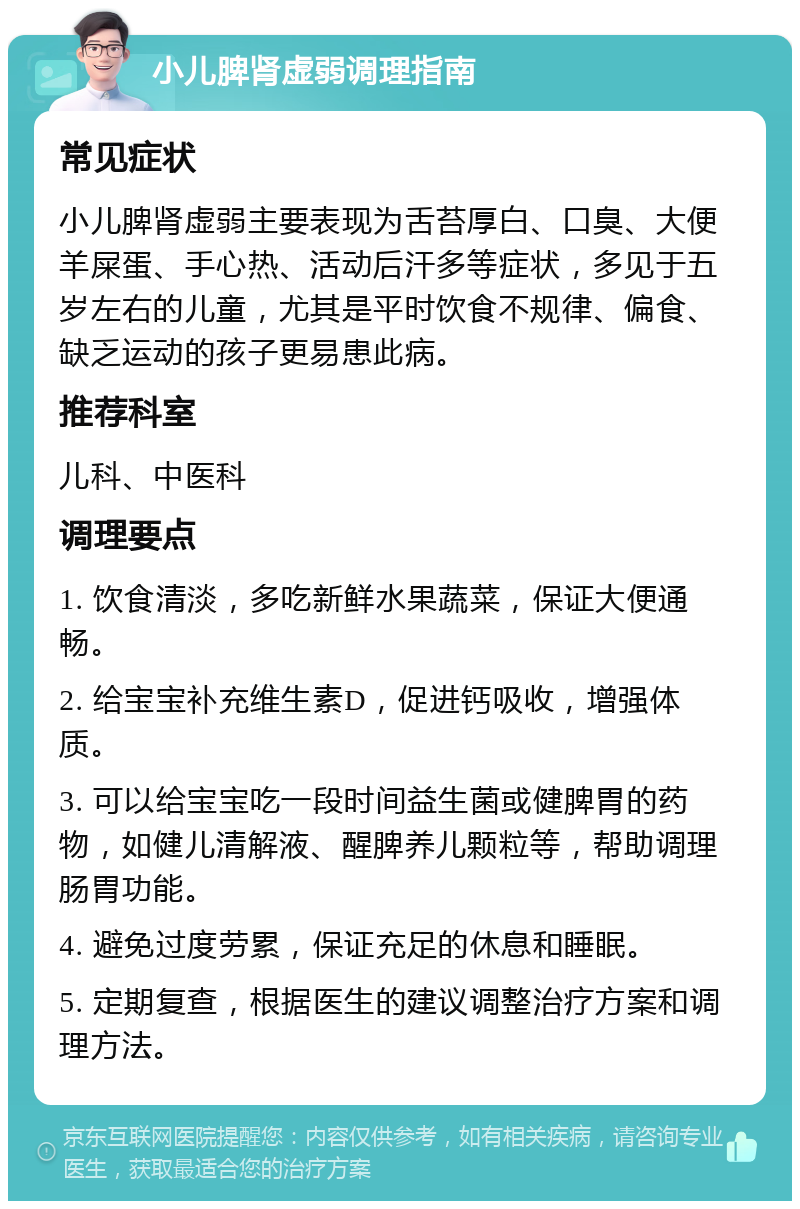 小儿脾肾虚弱调理指南 常见症状 小儿脾肾虚弱主要表现为舌苔厚白、口臭、大便羊屎蛋、手心热、活动后汗多等症状，多见于五岁左右的儿童，尤其是平时饮食不规律、偏食、缺乏运动的孩子更易患此病。 推荐科室 儿科、中医科 调理要点 1. 饮食清淡，多吃新鲜水果蔬菜，保证大便通畅。 2. 给宝宝补充维生素D，促进钙吸收，增强体质。 3. 可以给宝宝吃一段时间益生菌或健脾胃的药物，如健儿清解液、醒脾养儿颗粒等，帮助调理肠胃功能。 4. 避免过度劳累，保证充足的休息和睡眠。 5. 定期复查，根据医生的建议调整治疗方案和调理方法。