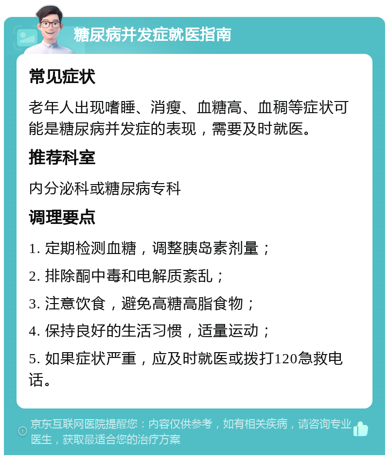 糖尿病并发症就医指南 常见症状 老年人出现嗜睡、消瘦、血糖高、血稠等症状可能是糖尿病并发症的表现，需要及时就医。 推荐科室 内分泌科或糖尿病专科 调理要点 1. 定期检测血糖，调整胰岛素剂量； 2. 排除酮中毒和电解质紊乱； 3. 注意饮食，避免高糖高脂食物； 4. 保持良好的生活习惯，适量运动； 5. 如果症状严重，应及时就医或拨打120急救电话。