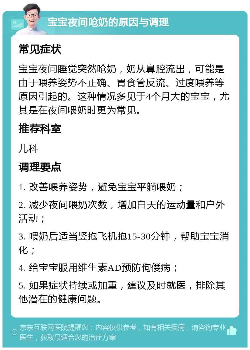 宝宝夜间呛奶的原因与调理 常见症状 宝宝夜间睡觉突然呛奶，奶从鼻腔流出，可能是由于喂养姿势不正确、胃食管反流、过度喂养等原因引起的。这种情况多见于4个月大的宝宝，尤其是在夜间喂奶时更为常见。 推荐科室 儿科 调理要点 1. 改善喂养姿势，避免宝宝平躺喂奶； 2. 减少夜间喂奶次数，增加白天的运动量和户外活动； 3. 喂奶后适当竖抱飞机抱15-30分钟，帮助宝宝消化； 4. 给宝宝服用维生素AD预防佝偻病； 5. 如果症状持续或加重，建议及时就医，排除其他潜在的健康问题。