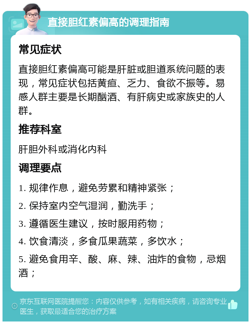 直接胆红素偏高的调理指南 常见症状 直接胆红素偏高可能是肝脏或胆道系统问题的表现，常见症状包括黄疸、乏力、食欲不振等。易感人群主要是长期酗酒、有肝病史或家族史的人群。 推荐科室 肝胆外科或消化内科 调理要点 1. 规律作息，避免劳累和精神紧张； 2. 保持室内空气湿润，勤洗手； 3. 遵循医生建议，按时服用药物； 4. 饮食清淡，多食瓜果蔬菜，多饮水； 5. 避免食用辛、酸、麻、辣、油炸的食物，忌烟酒；