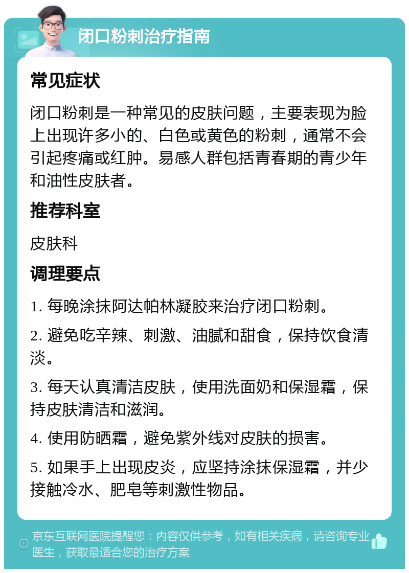 闭口粉刺治疗指南 常见症状 闭口粉刺是一种常见的皮肤问题，主要表现为脸上出现许多小的、白色或黄色的粉刺，通常不会引起疼痛或红肿。易感人群包括青春期的青少年和油性皮肤者。 推荐科室 皮肤科 调理要点 1. 每晚涂抹阿达帕林凝胶来治疗闭口粉刺。 2. 避免吃辛辣、刺激、油腻和甜食，保持饮食清淡。 3. 每天认真清洁皮肤，使用洗面奶和保湿霜，保持皮肤清洁和滋润。 4. 使用防晒霜，避免紫外线对皮肤的损害。 5. 如果手上出现皮炎，应坚持涂抹保湿霜，并少接触冷水、肥皂等刺激性物品。