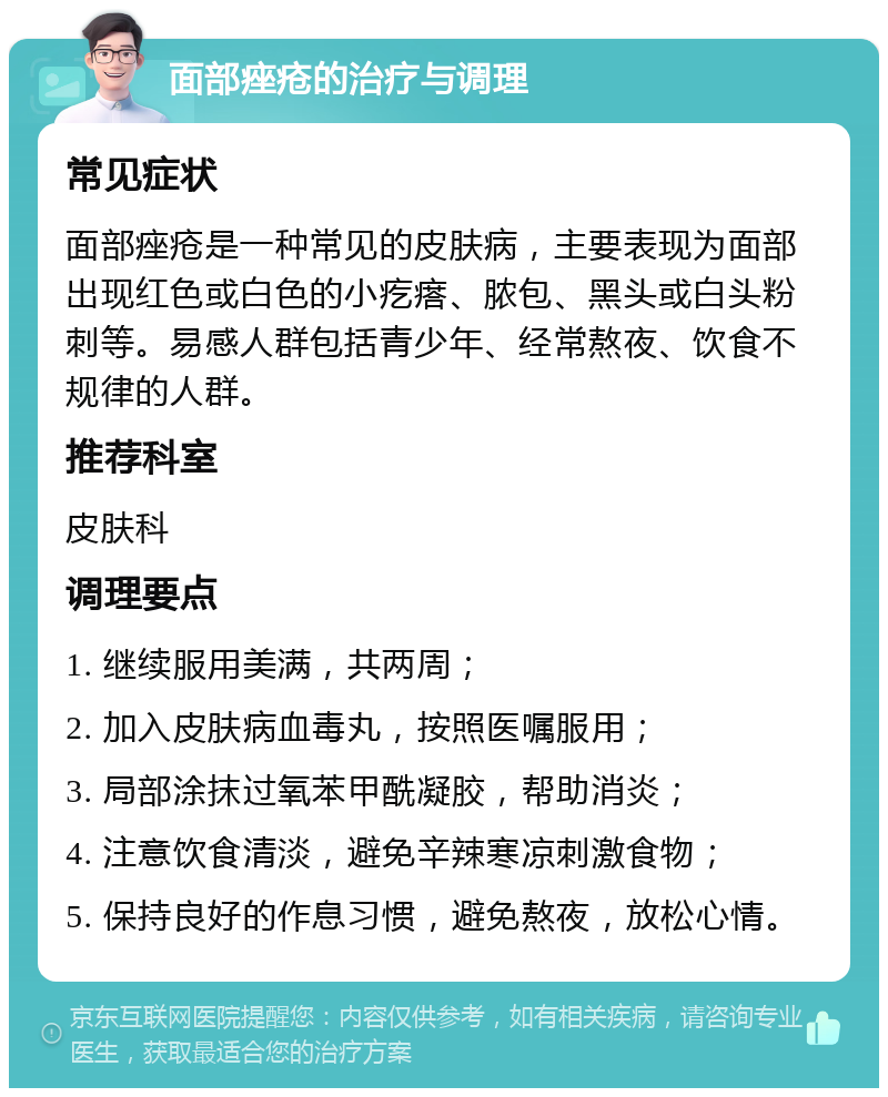 面部痤疮的治疗与调理 常见症状 面部痤疮是一种常见的皮肤病，主要表现为面部出现红色或白色的小疙瘩、脓包、黑头或白头粉刺等。易感人群包括青少年、经常熬夜、饮食不规律的人群。 推荐科室 皮肤科 调理要点 1. 继续服用美满，共两周； 2. 加入皮肤病血毒丸，按照医嘱服用； 3. 局部涂抹过氧苯甲酰凝胶，帮助消炎； 4. 注意饮食清淡，避免辛辣寒凉刺激食物； 5. 保持良好的作息习惯，避免熬夜，放松心情。