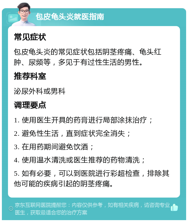 包皮龟头炎就医指南 常见症状 包皮龟头炎的常见症状包括阴茎疼痛、龟头红肿、尿频等，多见于有过性生活的男性。 推荐科室 泌尿外科或男科 调理要点 1. 使用医生开具的药膏进行局部涂抹治疗； 2. 避免性生活，直到症状完全消失； 3. 在用药期间避免饮酒； 4. 使用温水清洗或医生推荐的药物清洗； 5. 如有必要，可以到医院进行彩超检查，排除其他可能的疾病引起的阴茎疼痛。