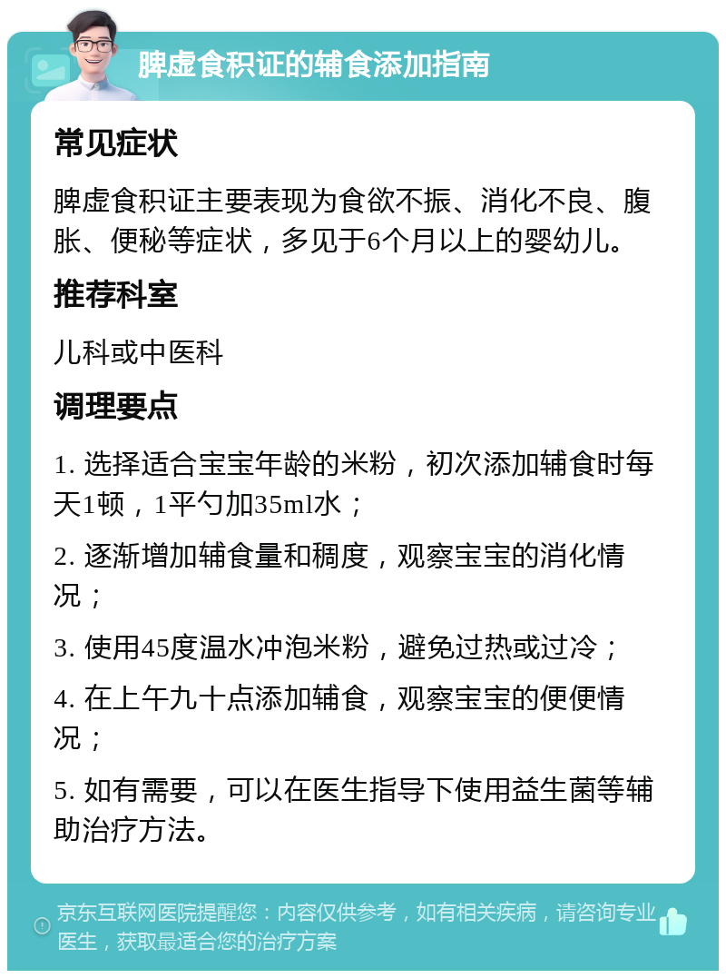 脾虚食积证的辅食添加指南 常见症状 脾虚食积证主要表现为食欲不振、消化不良、腹胀、便秘等症状，多见于6个月以上的婴幼儿。 推荐科室 儿科或中医科 调理要点 1. 选择适合宝宝年龄的米粉，初次添加辅食时每天1顿，1平勺加35ml水； 2. 逐渐增加辅食量和稠度，观察宝宝的消化情况； 3. 使用45度温水冲泡米粉，避免过热或过冷； 4. 在上午九十点添加辅食，观察宝宝的便便情况； 5. 如有需要，可以在医生指导下使用益生菌等辅助治疗方法。