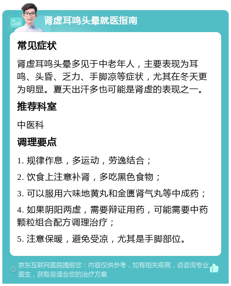 肾虚耳鸣头晕就医指南 常见症状 肾虚耳鸣头晕多见于中老年人，主要表现为耳鸣、头昏、乏力、手脚凉等症状，尤其在冬天更为明显。夏天出汗多也可能是肾虚的表现之一。 推荐科室 中医科 调理要点 1. 规律作息，多运动，劳逸结合； 2. 饮食上注意补肾，多吃黑色食物； 3. 可以服用六味地黄丸和金匮肾气丸等中成药； 4. 如果阴阳两虚，需要辩证用药，可能需要中药颗粒组合配方调理治疗； 5. 注意保暖，避免受凉，尤其是手脚部位。