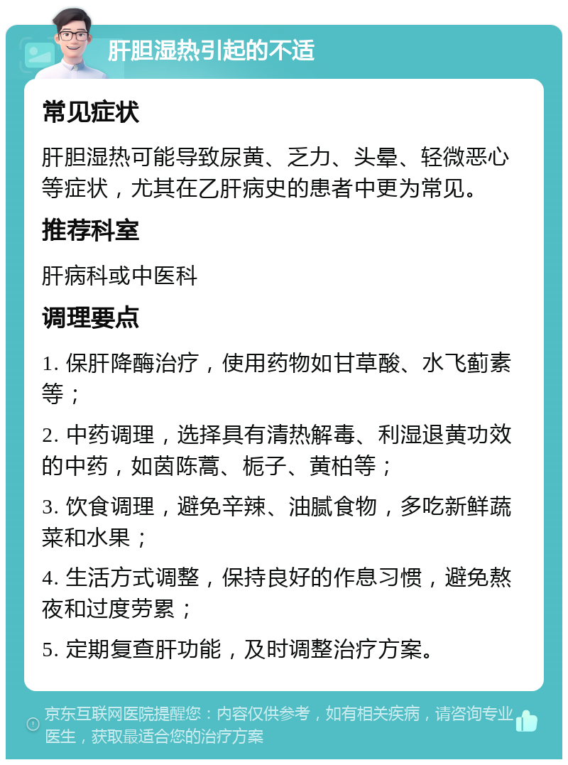 肝胆湿热引起的不适 常见症状 肝胆湿热可能导致尿黄、乏力、头晕、轻微恶心等症状，尤其在乙肝病史的患者中更为常见。 推荐科室 肝病科或中医科 调理要点 1. 保肝降酶治疗，使用药物如甘草酸、水飞蓟素等； 2. 中药调理，选择具有清热解毒、利湿退黄功效的中药，如茵陈蒿、栀子、黄柏等； 3. 饮食调理，避免辛辣、油腻食物，多吃新鲜蔬菜和水果； 4. 生活方式调整，保持良好的作息习惯，避免熬夜和过度劳累； 5. 定期复查肝功能，及时调整治疗方案。