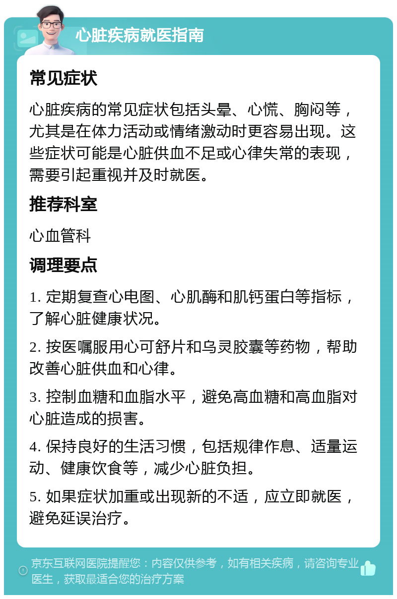 心脏疾病就医指南 常见症状 心脏疾病的常见症状包括头晕、心慌、胸闷等，尤其是在体力活动或情绪激动时更容易出现。这些症状可能是心脏供血不足或心律失常的表现，需要引起重视并及时就医。 推荐科室 心血管科 调理要点 1. 定期复查心电图、心肌酶和肌钙蛋白等指标，了解心脏健康状况。 2. 按医嘱服用心可舒片和乌灵胶囊等药物，帮助改善心脏供血和心律。 3. 控制血糖和血脂水平，避免高血糖和高血脂对心脏造成的损害。 4. 保持良好的生活习惯，包括规律作息、适量运动、健康饮食等，减少心脏负担。 5. 如果症状加重或出现新的不适，应立即就医，避免延误治疗。