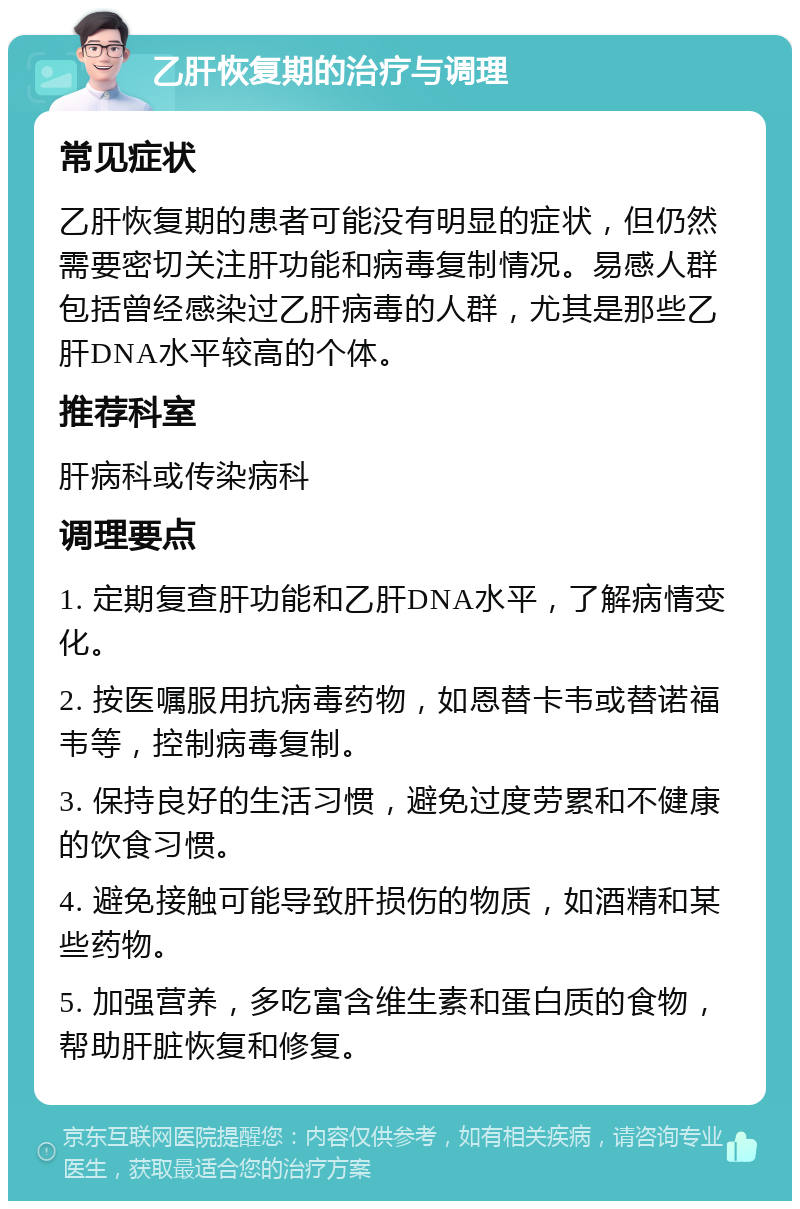 乙肝恢复期的治疗与调理 常见症状 乙肝恢复期的患者可能没有明显的症状，但仍然需要密切关注肝功能和病毒复制情况。易感人群包括曾经感染过乙肝病毒的人群，尤其是那些乙肝DNA水平较高的个体。 推荐科室 肝病科或传染病科 调理要点 1. 定期复查肝功能和乙肝DNA水平，了解病情变化。 2. 按医嘱服用抗病毒药物，如恩替卡韦或替诺福韦等，控制病毒复制。 3. 保持良好的生活习惯，避免过度劳累和不健康的饮食习惯。 4. 避免接触可能导致肝损伤的物质，如酒精和某些药物。 5. 加强营养，多吃富含维生素和蛋白质的食物，帮助肝脏恢复和修复。