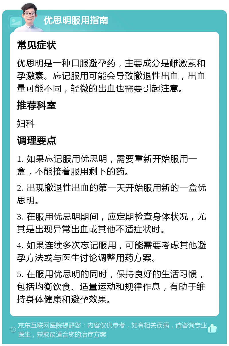 优思明服用指南 常见症状 优思明是一种口服避孕药，主要成分是雌激素和孕激素。忘记服用可能会导致撤退性出血，出血量可能不同，轻微的出血也需要引起注意。 推荐科室 妇科 调理要点 1. 如果忘记服用优思明，需要重新开始服用一盒，不能接着服用剩下的药。 2. 出现撤退性出血的第一天开始服用新的一盒优思明。 3. 在服用优思明期间，应定期检查身体状况，尤其是出现异常出血或其他不适症状时。 4. 如果连续多次忘记服用，可能需要考虑其他避孕方法或与医生讨论调整用药方案。 5. 在服用优思明的同时，保持良好的生活习惯，包括均衡饮食、适量运动和规律作息，有助于维持身体健康和避孕效果。