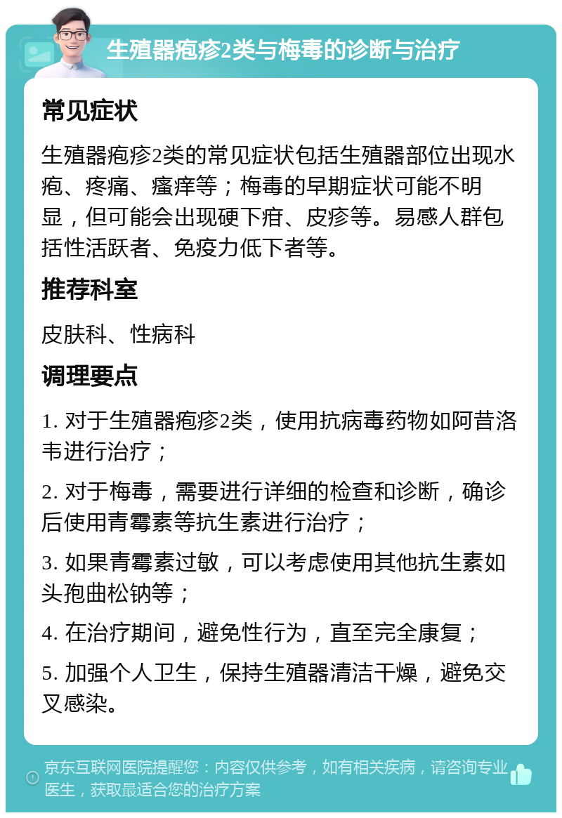 生殖器疱疹2类与梅毒的诊断与治疗 常见症状 生殖器疱疹2类的常见症状包括生殖器部位出现水疱、疼痛、瘙痒等；梅毒的早期症状可能不明显，但可能会出现硬下疳、皮疹等。易感人群包括性活跃者、免疫力低下者等。 推荐科室 皮肤科、性病科 调理要点 1. 对于生殖器疱疹2类，使用抗病毒药物如阿昔洛韦进行治疗； 2. 对于梅毒，需要进行详细的检查和诊断，确诊后使用青霉素等抗生素进行治疗； 3. 如果青霉素过敏，可以考虑使用其他抗生素如头孢曲松钠等； 4. 在治疗期间，避免性行为，直至完全康复； 5. 加强个人卫生，保持生殖器清洁干燥，避免交叉感染。