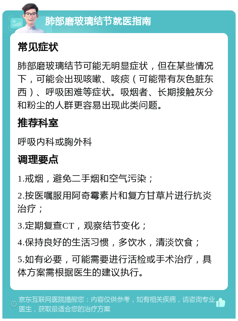 肺部磨玻璃结节就医指南 常见症状 肺部磨玻璃结节可能无明显症状，但在某些情况下，可能会出现咳嗽、咳痰（可能带有灰色脏东西）、呼吸困难等症状。吸烟者、长期接触灰分和粉尘的人群更容易出现此类问题。 推荐科室 呼吸内科或胸外科 调理要点 1.戒烟，避免二手烟和空气污染； 2.按医嘱服用阿奇霉素片和复方甘草片进行抗炎治疗； 3.定期复查CT，观察结节变化； 4.保持良好的生活习惯，多饮水，清淡饮食； 5.如有必要，可能需要进行活检或手术治疗，具体方案需根据医生的建议执行。