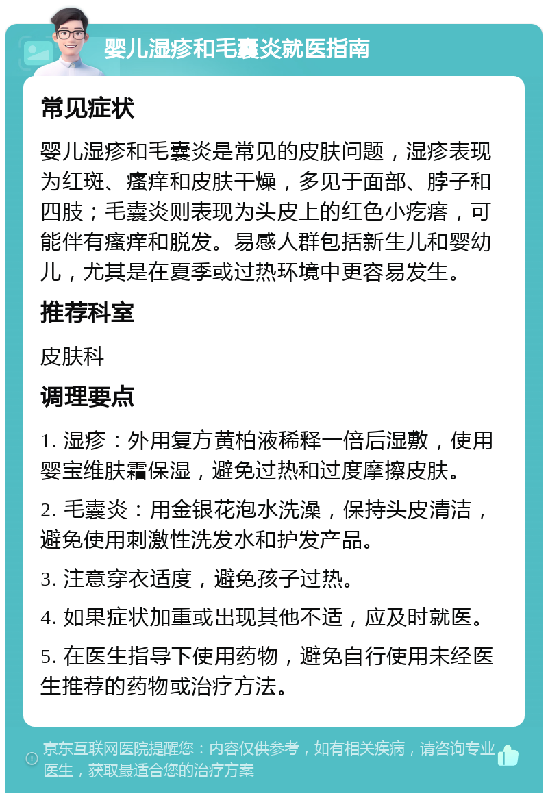 婴儿湿疹和毛囊炎就医指南 常见症状 婴儿湿疹和毛囊炎是常见的皮肤问题，湿疹表现为红斑、瘙痒和皮肤干燥，多见于面部、脖子和四肢；毛囊炎则表现为头皮上的红色小疙瘩，可能伴有瘙痒和脱发。易感人群包括新生儿和婴幼儿，尤其是在夏季或过热环境中更容易发生。 推荐科室 皮肤科 调理要点 1. 湿疹：外用复方黄柏液稀释一倍后湿敷，使用婴宝维肤霜保湿，避免过热和过度摩擦皮肤。 2. 毛囊炎：用金银花泡水洗澡，保持头皮清洁，避免使用刺激性洗发水和护发产品。 3. 注意穿衣适度，避免孩子过热。 4. 如果症状加重或出现其他不适，应及时就医。 5. 在医生指导下使用药物，避免自行使用未经医生推荐的药物或治疗方法。