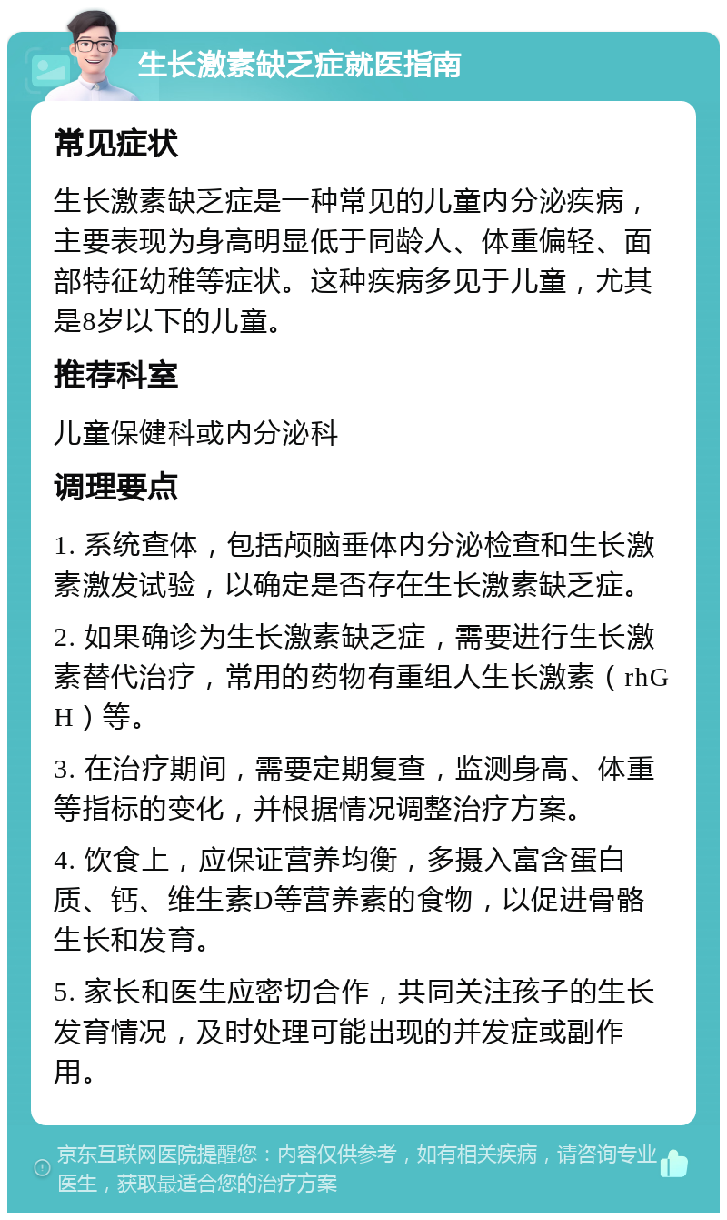 生长激素缺乏症就医指南 常见症状 生长激素缺乏症是一种常见的儿童内分泌疾病，主要表现为身高明显低于同龄人、体重偏轻、面部特征幼稚等症状。这种疾病多见于儿童，尤其是8岁以下的儿童。 推荐科室 儿童保健科或内分泌科 调理要点 1. 系统查体，包括颅脑垂体内分泌检查和生长激素激发试验，以确定是否存在生长激素缺乏症。 2. 如果确诊为生长激素缺乏症，需要进行生长激素替代治疗，常用的药物有重组人生长激素（rhGH）等。 3. 在治疗期间，需要定期复查，监测身高、体重等指标的变化，并根据情况调整治疗方案。 4. 饮食上，应保证营养均衡，多摄入富含蛋白质、钙、维生素D等营养素的食物，以促进骨骼生长和发育。 5. 家长和医生应密切合作，共同关注孩子的生长发育情况，及时处理可能出现的并发症或副作用。