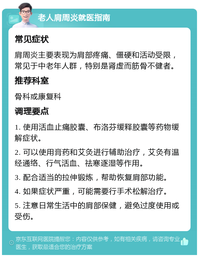 老人肩周炎就医指南 常见症状 肩周炎主要表现为肩部疼痛、僵硬和活动受限，常见于中老年人群，特别是肾虚而筋骨不健者。 推荐科室 骨科或康复科 调理要点 1. 使用活血止痛胶囊、布洛芬缓释胶囊等药物缓解症状。 2. 可以使用膏药和艾灸进行辅助治疗，艾灸有温经通络、行气活血、祛寒逐湿等作用。 3. 配合适当的拉伸锻炼，帮助恢复肩部功能。 4. 如果症状严重，可能需要行手术松解治疗。 5. 注意日常生活中的肩部保健，避免过度使用或受伤。