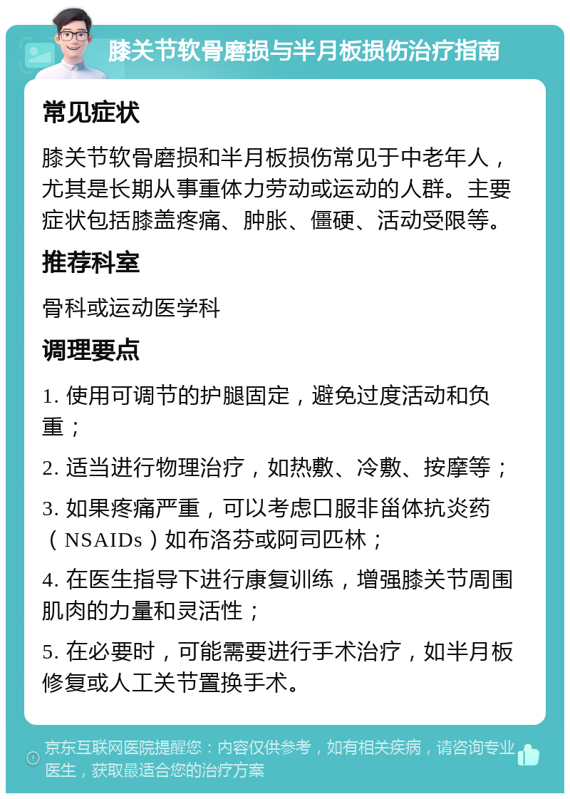 膝关节软骨磨损与半月板损伤治疗指南 常见症状 膝关节软骨磨损和半月板损伤常见于中老年人，尤其是长期从事重体力劳动或运动的人群。主要症状包括膝盖疼痛、肿胀、僵硬、活动受限等。 推荐科室 骨科或运动医学科 调理要点 1. 使用可调节的护腿固定，避免过度活动和负重； 2. 适当进行物理治疗，如热敷、冷敷、按摩等； 3. 如果疼痛严重，可以考虑口服非甾体抗炎药（NSAIDs）如布洛芬或阿司匹林； 4. 在医生指导下进行康复训练，增强膝关节周围肌肉的力量和灵活性； 5. 在必要时，可能需要进行手术治疗，如半月板修复或人工关节置换手术。