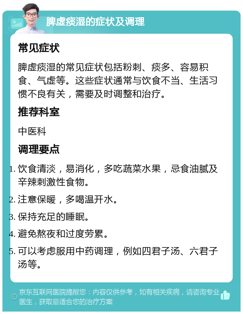 脾虚痰湿的症状及调理 常见症状 脾虚痰湿的常见症状包括粉刺、痰多、容易积食、气虚等。这些症状通常与饮食不当、生活习惯不良有关，需要及时调整和治疗。 推荐科室 中医科 调理要点 饮食清淡，易消化，多吃蔬菜水果，忌食油腻及辛辣刺激性食物。 注意保暖，多喝温开水。 保持充足的睡眠。 避免熬夜和过度劳累。 可以考虑服用中药调理，例如四君子汤、六君子汤等。