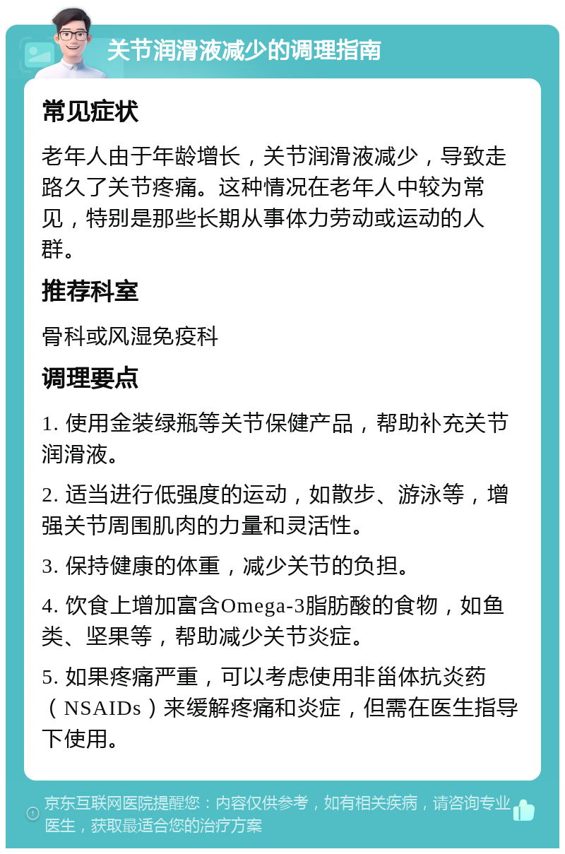 关节润滑液减少的调理指南 常见症状 老年人由于年龄增长，关节润滑液减少，导致走路久了关节疼痛。这种情况在老年人中较为常见，特别是那些长期从事体力劳动或运动的人群。 推荐科室 骨科或风湿免疫科 调理要点 1. 使用金装绿瓶等关节保健产品，帮助补充关节润滑液。 2. 适当进行低强度的运动，如散步、游泳等，增强关节周围肌肉的力量和灵活性。 3. 保持健康的体重，减少关节的负担。 4. 饮食上增加富含Omega-3脂肪酸的食物，如鱼类、坚果等，帮助减少关节炎症。 5. 如果疼痛严重，可以考虑使用非甾体抗炎药（NSAIDs）来缓解疼痛和炎症，但需在医生指导下使用。