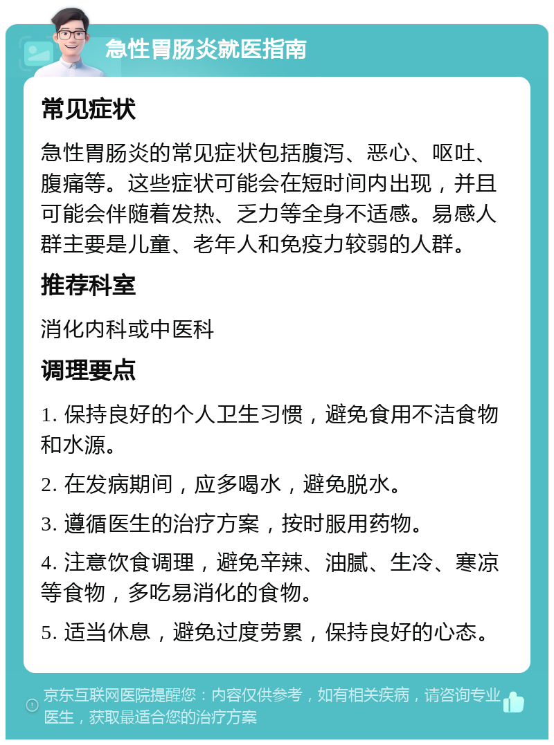 急性胃肠炎就医指南 常见症状 急性胃肠炎的常见症状包括腹泻、恶心、呕吐、腹痛等。这些症状可能会在短时间内出现，并且可能会伴随着发热、乏力等全身不适感。易感人群主要是儿童、老年人和免疫力较弱的人群。 推荐科室 消化内科或中医科 调理要点 1. 保持良好的个人卫生习惯，避免食用不洁食物和水源。 2. 在发病期间，应多喝水，避免脱水。 3. 遵循医生的治疗方案，按时服用药物。 4. 注意饮食调理，避免辛辣、油腻、生冷、寒凉等食物，多吃易消化的食物。 5. 适当休息，避免过度劳累，保持良好的心态。