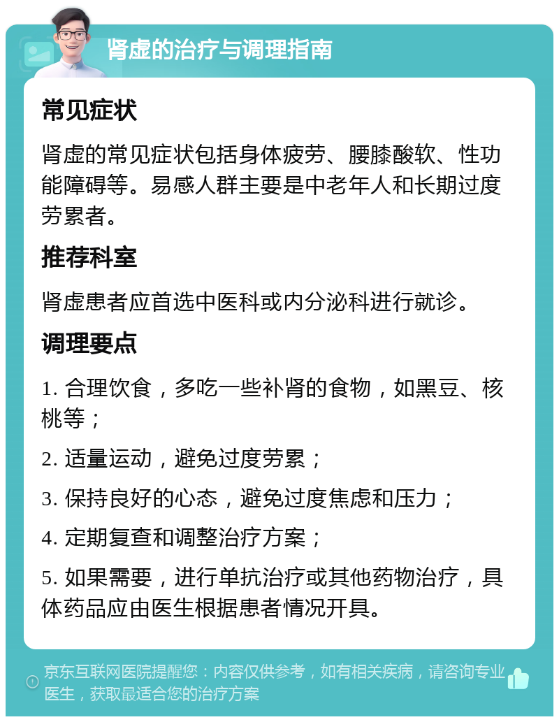 肾虚的治疗与调理指南 常见症状 肾虚的常见症状包括身体疲劳、腰膝酸软、性功能障碍等。易感人群主要是中老年人和长期过度劳累者。 推荐科室 肾虚患者应首选中医科或内分泌科进行就诊。 调理要点 1. 合理饮食，多吃一些补肾的食物，如黑豆、核桃等； 2. 适量运动，避免过度劳累； 3. 保持良好的心态，避免过度焦虑和压力； 4. 定期复查和调整治疗方案； 5. 如果需要，进行单抗治疗或其他药物治疗，具体药品应由医生根据患者情况开具。