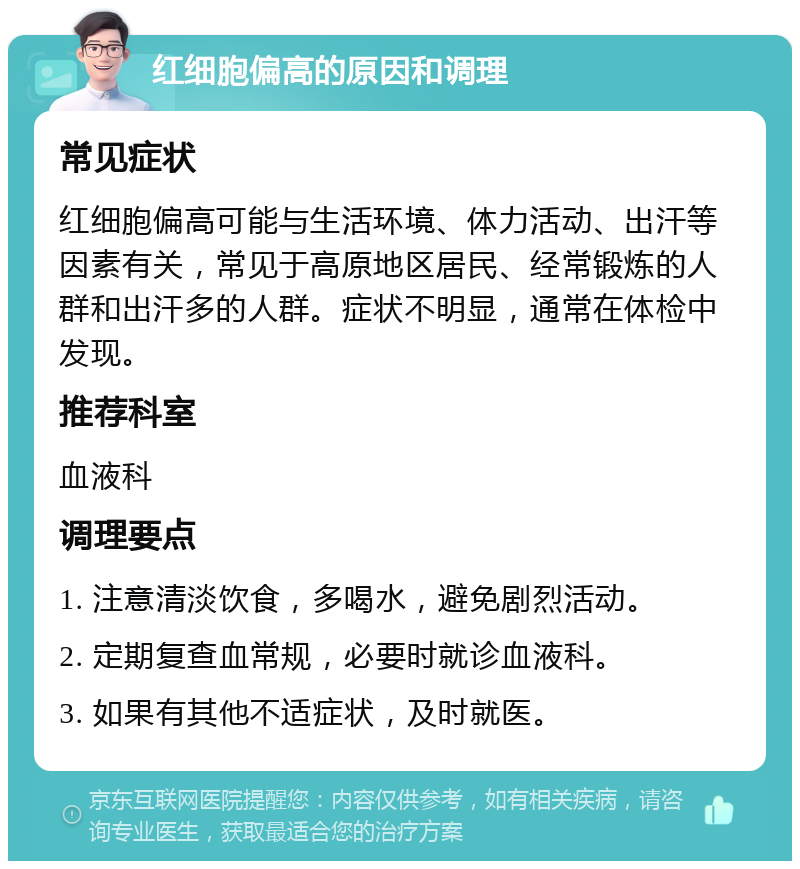 红细胞偏高的原因和调理 常见症状 红细胞偏高可能与生活环境、体力活动、出汗等因素有关，常见于高原地区居民、经常锻炼的人群和出汗多的人群。症状不明显，通常在体检中发现。 推荐科室 血液科 调理要点 1. 注意清淡饮食，多喝水，避免剧烈活动。 2. 定期复查血常规，必要时就诊血液科。 3. 如果有其他不适症状，及时就医。