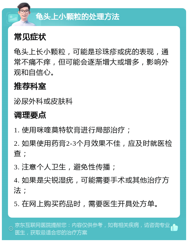 龟头上小颗粒的处理方法 常见症状 龟头上长小颗粒，可能是珍珠疹或疣的表现，通常不痛不痒，但可能会逐渐增大或增多，影响外观和自信心。 推荐科室 泌尿外科或皮肤科 调理要点 1. 使用咪喹莫特软膏进行局部治疗； 2. 如果使用药膏2-3个月效果不佳，应及时就医检查； 3. 注意个人卫生，避免性传播； 4. 如果是尖锐湿疣，可能需要手术或其他治疗方法； 5. 在网上购买药品时，需要医生开具处方单。