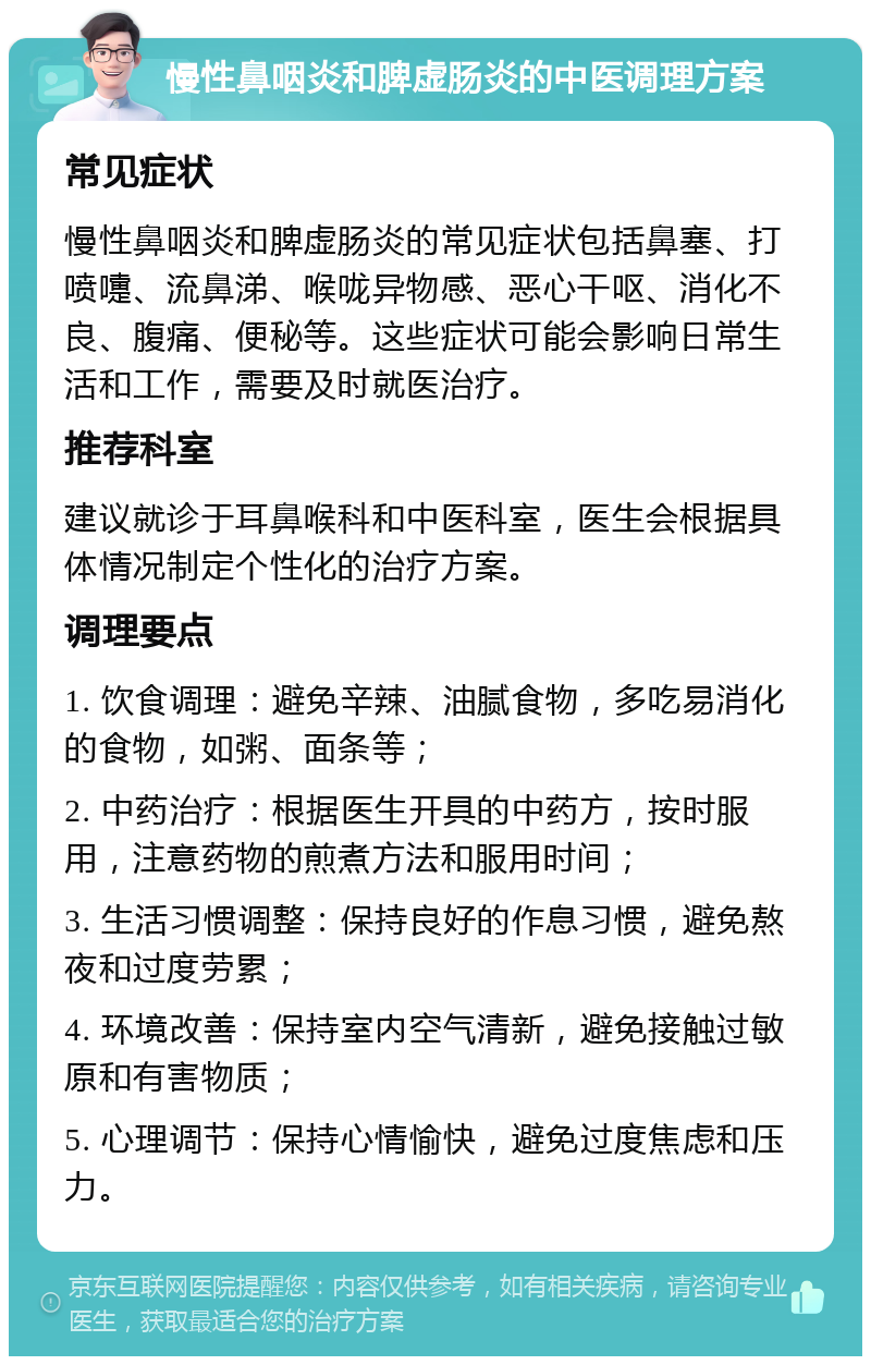 慢性鼻咽炎和脾虚肠炎的中医调理方案 常见症状 慢性鼻咽炎和脾虚肠炎的常见症状包括鼻塞、打喷嚏、流鼻涕、喉咙异物感、恶心干呕、消化不良、腹痛、便秘等。这些症状可能会影响日常生活和工作，需要及时就医治疗。 推荐科室 建议就诊于耳鼻喉科和中医科室，医生会根据具体情况制定个性化的治疗方案。 调理要点 1. 饮食调理：避免辛辣、油腻食物，多吃易消化的食物，如粥、面条等； 2. 中药治疗：根据医生开具的中药方，按时服用，注意药物的煎煮方法和服用时间； 3. 生活习惯调整：保持良好的作息习惯，避免熬夜和过度劳累； 4. 环境改善：保持室内空气清新，避免接触过敏原和有害物质； 5. 心理调节：保持心情愉快，避免过度焦虑和压力。