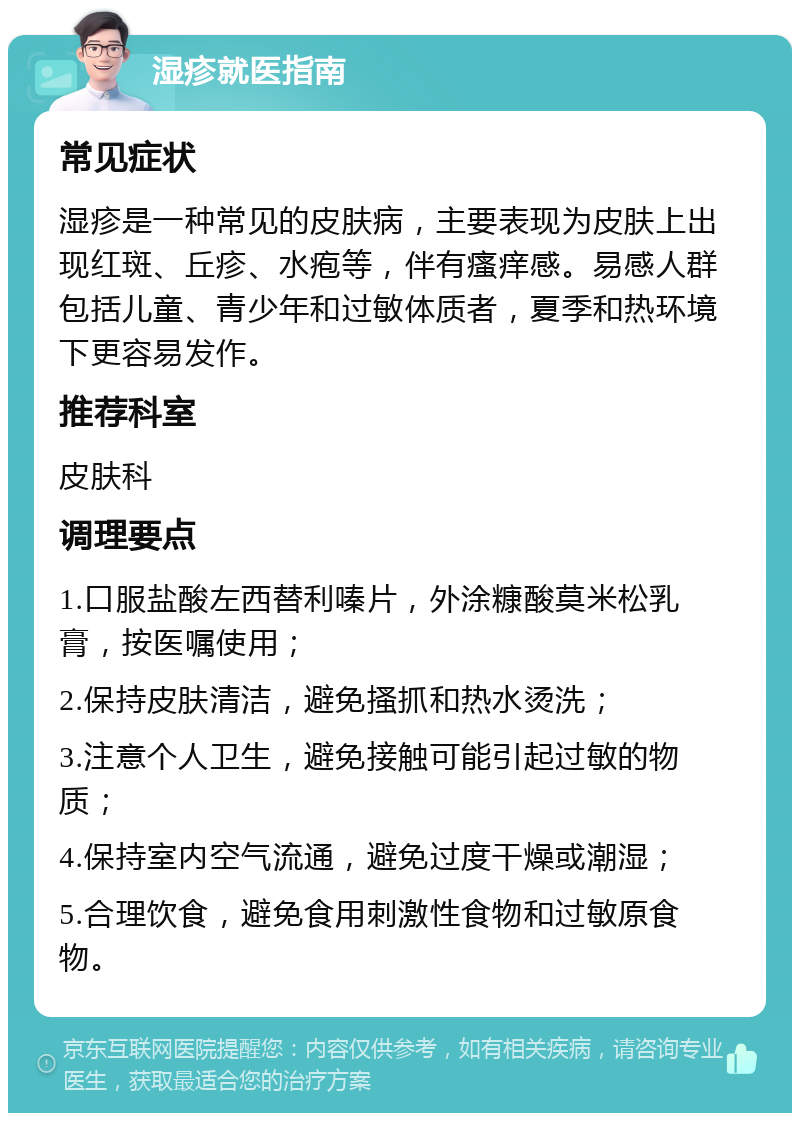 湿疹就医指南 常见症状 湿疹是一种常见的皮肤病，主要表现为皮肤上出现红斑、丘疹、水疱等，伴有瘙痒感。易感人群包括儿童、青少年和过敏体质者，夏季和热环境下更容易发作。 推荐科室 皮肤科 调理要点 1.口服盐酸左西替利嗪片，外涂糠酸莫米松乳膏，按医嘱使用； 2.保持皮肤清洁，避免搔抓和热水烫洗； 3.注意个人卫生，避免接触可能引起过敏的物质； 4.保持室内空气流通，避免过度干燥或潮湿； 5.合理饮食，避免食用刺激性食物和过敏原食物。