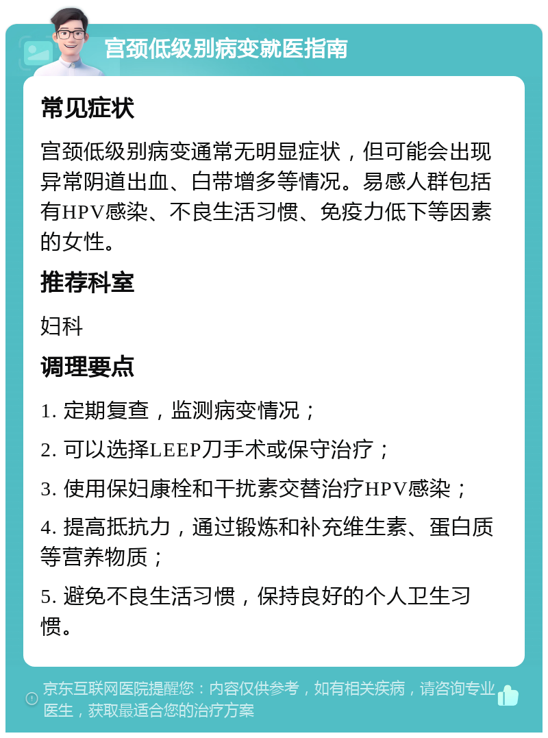 宫颈低级别病变就医指南 常见症状 宫颈低级别病变通常无明显症状，但可能会出现异常阴道出血、白带增多等情况。易感人群包括有HPV感染、不良生活习惯、免疫力低下等因素的女性。 推荐科室 妇科 调理要点 1. 定期复查，监测病变情况； 2. 可以选择LEEP刀手术或保守治疗； 3. 使用保妇康栓和干扰素交替治疗HPV感染； 4. 提高抵抗力，通过锻炼和补充维生素、蛋白质等营养物质； 5. 避免不良生活习惯，保持良好的个人卫生习惯。