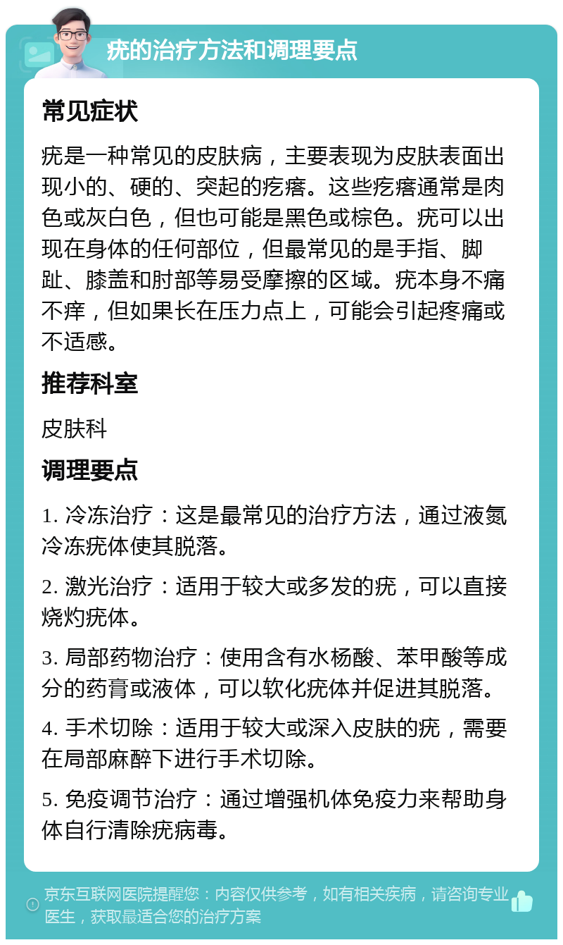 疣的治疗方法和调理要点 常见症状 疣是一种常见的皮肤病，主要表现为皮肤表面出现小的、硬的、突起的疙瘩。这些疙瘩通常是肉色或灰白色，但也可能是黑色或棕色。疣可以出现在身体的任何部位，但最常见的是手指、脚趾、膝盖和肘部等易受摩擦的区域。疣本身不痛不痒，但如果长在压力点上，可能会引起疼痛或不适感。 推荐科室 皮肤科 调理要点 1. 冷冻治疗：这是最常见的治疗方法，通过液氮冷冻疣体使其脱落。 2. 激光治疗：适用于较大或多发的疣，可以直接烧灼疣体。 3. 局部药物治疗：使用含有水杨酸、苯甲酸等成分的药膏或液体，可以软化疣体并促进其脱落。 4. 手术切除：适用于较大或深入皮肤的疣，需要在局部麻醉下进行手术切除。 5. 免疫调节治疗：通过增强机体免疫力来帮助身体自行清除疣病毒。