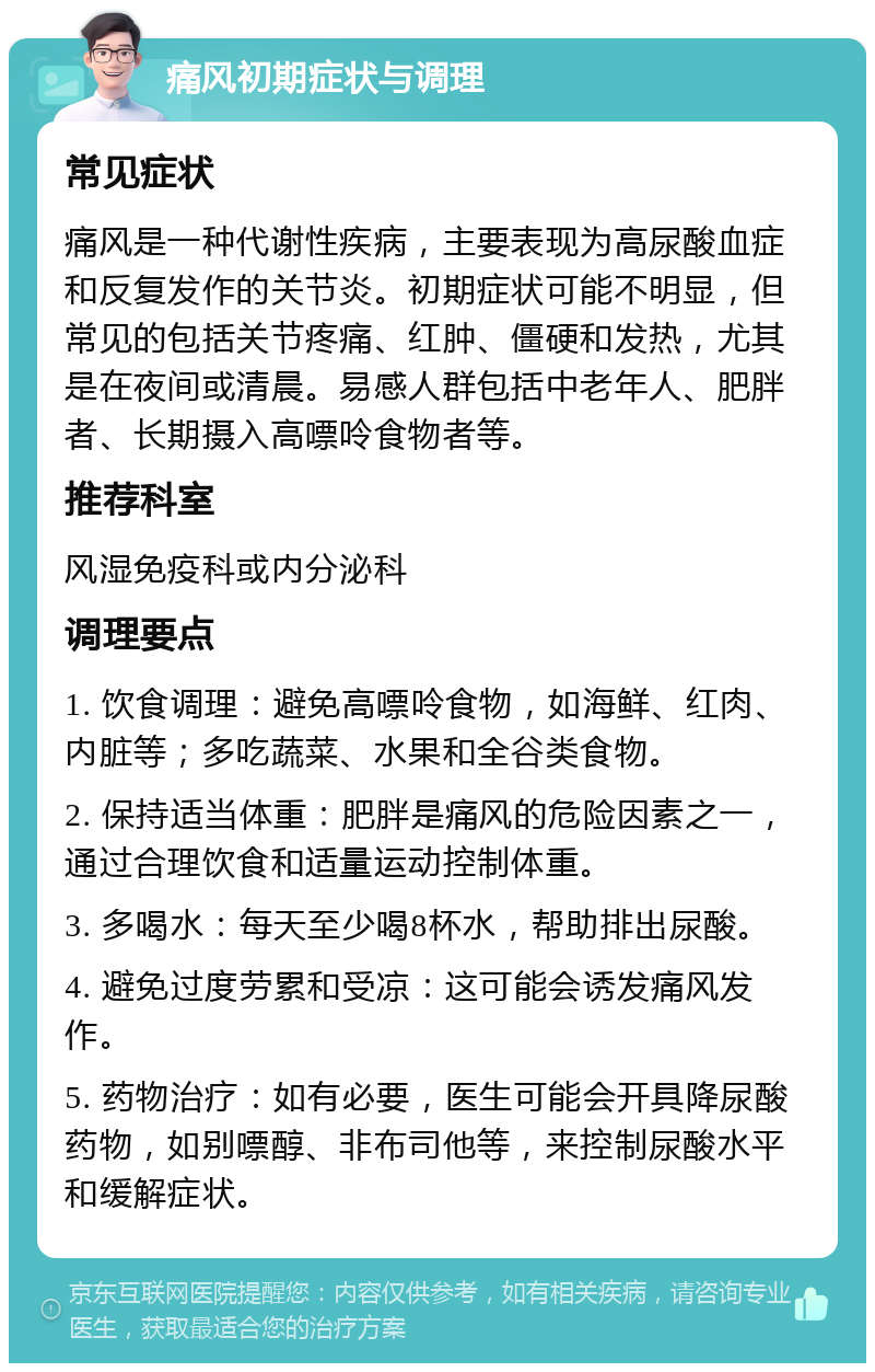 痛风初期症状与调理 常见症状 痛风是一种代谢性疾病，主要表现为高尿酸血症和反复发作的关节炎。初期症状可能不明显，但常见的包括关节疼痛、红肿、僵硬和发热，尤其是在夜间或清晨。易感人群包括中老年人、肥胖者、长期摄入高嘌呤食物者等。 推荐科室 风湿免疫科或内分泌科 调理要点 1. 饮食调理：避免高嘌呤食物，如海鲜、红肉、内脏等；多吃蔬菜、水果和全谷类食物。 2. 保持适当体重：肥胖是痛风的危险因素之一，通过合理饮食和适量运动控制体重。 3. 多喝水：每天至少喝8杯水，帮助排出尿酸。 4. 避免过度劳累和受凉：这可能会诱发痛风发作。 5. 药物治疗：如有必要，医生可能会开具降尿酸药物，如别嘌醇、非布司他等，来控制尿酸水平和缓解症状。