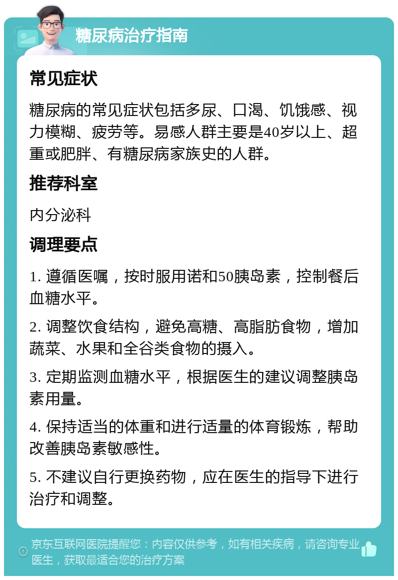 糖尿病治疗指南 常见症状 糖尿病的常见症状包括多尿、口渴、饥饿感、视力模糊、疲劳等。易感人群主要是40岁以上、超重或肥胖、有糖尿病家族史的人群。 推荐科室 内分泌科 调理要点 1. 遵循医嘱，按时服用诺和50胰岛素，控制餐后血糖水平。 2. 调整饮食结构，避免高糖、高脂肪食物，增加蔬菜、水果和全谷类食物的摄入。 3. 定期监测血糖水平，根据医生的建议调整胰岛素用量。 4. 保持适当的体重和进行适量的体育锻炼，帮助改善胰岛素敏感性。 5. 不建议自行更换药物，应在医生的指导下进行治疗和调整。