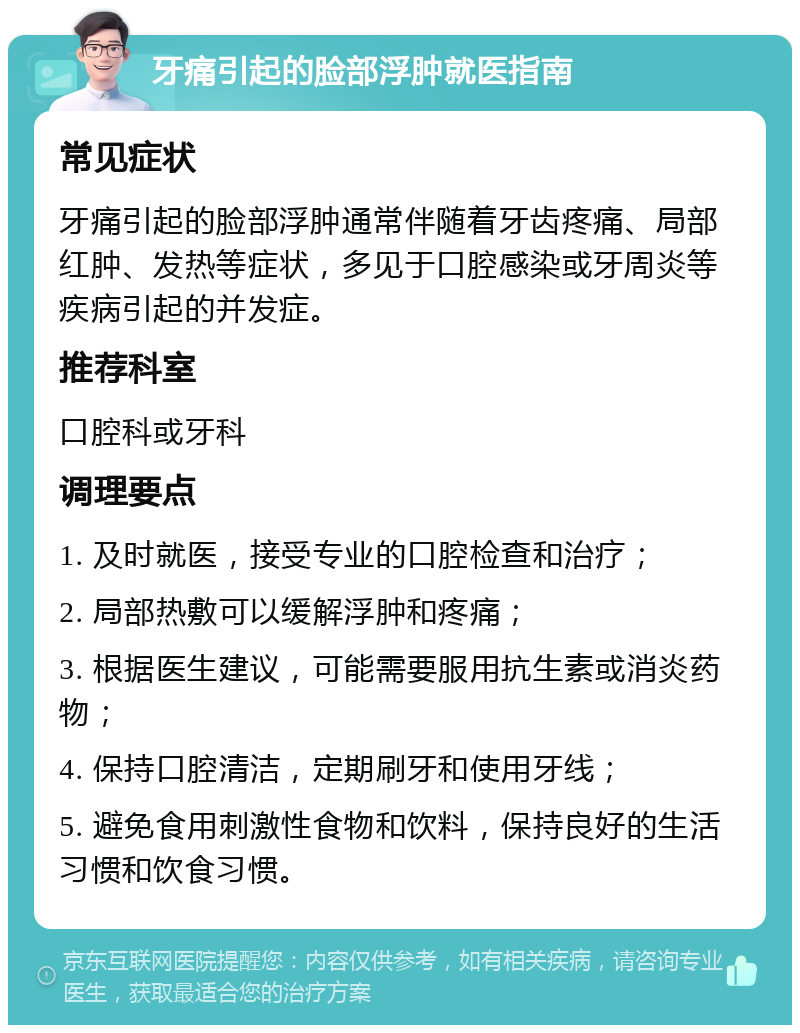 牙痛引起的脸部浮肿就医指南 常见症状 牙痛引起的脸部浮肿通常伴随着牙齿疼痛、局部红肿、发热等症状，多见于口腔感染或牙周炎等疾病引起的并发症。 推荐科室 口腔科或牙科 调理要点 1. 及时就医，接受专业的口腔检查和治疗； 2. 局部热敷可以缓解浮肿和疼痛； 3. 根据医生建议，可能需要服用抗生素或消炎药物； 4. 保持口腔清洁，定期刷牙和使用牙线； 5. 避免食用刺激性食物和饮料，保持良好的生活习惯和饮食习惯。