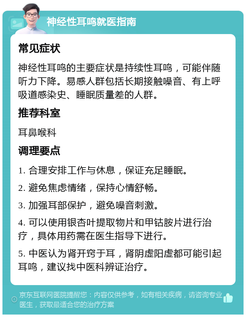 神经性耳鸣就医指南 常见症状 神经性耳鸣的主要症状是持续性耳鸣，可能伴随听力下降。易感人群包括长期接触噪音、有上呼吸道感染史、睡眠质量差的人群。 推荐科室 耳鼻喉科 调理要点 1. 合理安排工作与休息，保证充足睡眠。 2. 避免焦虑情绪，保持心情舒畅。 3. 加强耳部保护，避免噪音刺激。 4. 可以使用银杏叶提取物片和甲钴胺片进行治疗，具体用药需在医生指导下进行。 5. 中医认为肾开窍于耳，肾阴虚阳虚都可能引起耳鸣，建议找中医科辨证治疗。