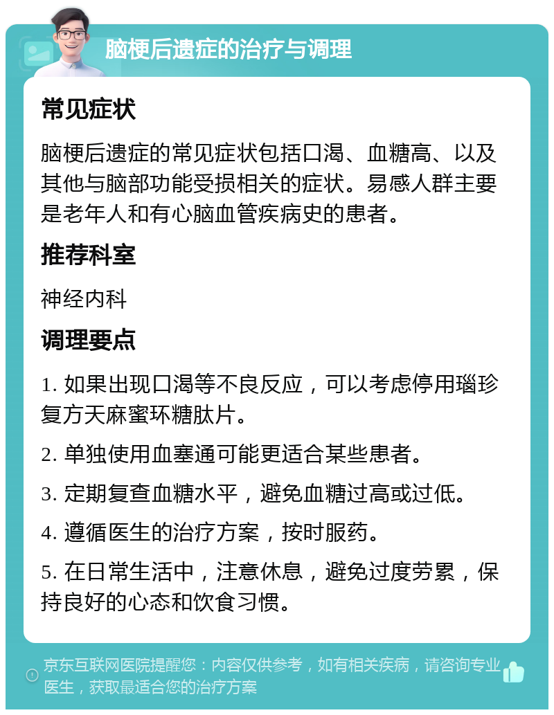 脑梗后遗症的治疗与调理 常见症状 脑梗后遗症的常见症状包括口渴、血糖高、以及其他与脑部功能受损相关的症状。易感人群主要是老年人和有心脑血管疾病史的患者。 推荐科室 神经内科 调理要点 1. 如果出现口渴等不良反应，可以考虑停用瑙珍 复方天麻蜜环糖肽片。 2. 单独使用血塞通可能更适合某些患者。 3. 定期复查血糖水平，避免血糖过高或过低。 4. 遵循医生的治疗方案，按时服药。 5. 在日常生活中，注意休息，避免过度劳累，保持良好的心态和饮食习惯。