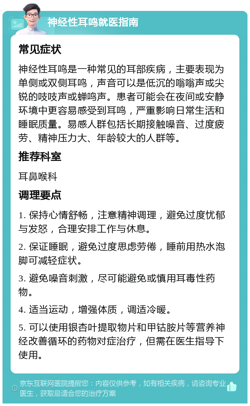 神经性耳鸣就医指南 常见症状 神经性耳鸣是一种常见的耳部疾病，主要表现为单侧或双侧耳鸣，声音可以是低沉的嗡嗡声或尖锐的吱吱声或蝉鸣声。患者可能会在夜间或安静环境中更容易感受到耳鸣，严重影响日常生活和睡眠质量。易感人群包括长期接触噪音、过度疲劳、精神压力大、年龄较大的人群等。 推荐科室 耳鼻喉科 调理要点 1. 保持心情舒畅，注意精神调理，避免过度忧郁与发怒，合理安排工作与休息。 2. 保证睡眠，避免过度思虑劳倦，睡前用热水泡脚可减轻症状。 3. 避免噪音刺激，尽可能避免或慎用耳毒性药物。 4. 适当运动，增强体质，调适冷暖。 5. 可以使用银杏叶提取物片和甲钴胺片等营养神经改善循环的药物对症治疗，但需在医生指导下使用。