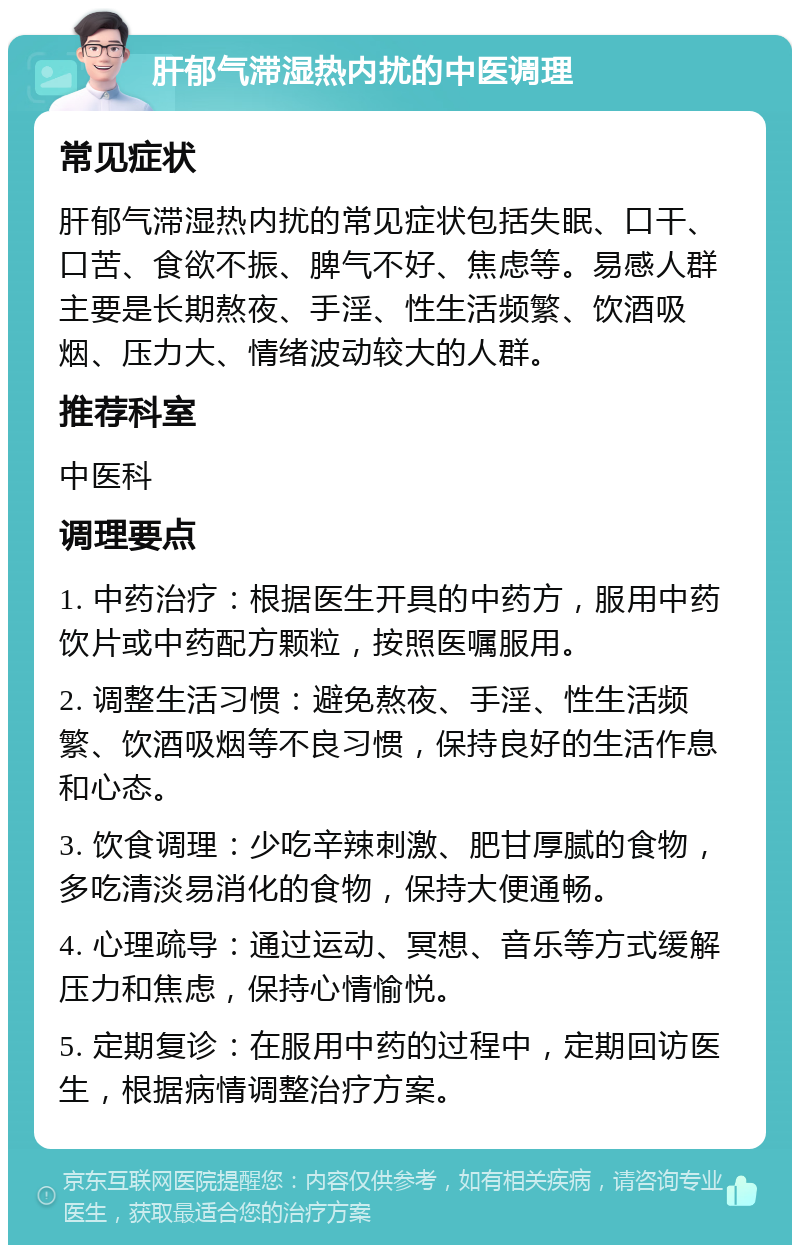 肝郁气滞湿热内扰的中医调理 常见症状 肝郁气滞湿热内扰的常见症状包括失眠、口干、口苦、食欲不振、脾气不好、焦虑等。易感人群主要是长期熬夜、手淫、性生活频繁、饮酒吸烟、压力大、情绪波动较大的人群。 推荐科室 中医科 调理要点 1. 中药治疗：根据医生开具的中药方，服用中药饮片或中药配方颗粒，按照医嘱服用。 2. 调整生活习惯：避免熬夜、手淫、性生活频繁、饮酒吸烟等不良习惯，保持良好的生活作息和心态。 3. 饮食调理：少吃辛辣刺激、肥甘厚腻的食物，多吃清淡易消化的食物，保持大便通畅。 4. 心理疏导：通过运动、冥想、音乐等方式缓解压力和焦虑，保持心情愉悦。 5. 定期复诊：在服用中药的过程中，定期回访医生，根据病情调整治疗方案。