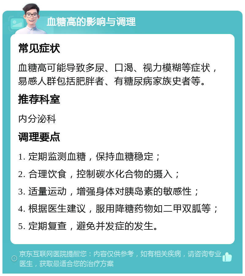 血糖高的影响与调理 常见症状 血糖高可能导致多尿、口渴、视力模糊等症状，易感人群包括肥胖者、有糖尿病家族史者等。 推荐科室 内分泌科 调理要点 1. 定期监测血糖，保持血糖稳定； 2. 合理饮食，控制碳水化合物的摄入； 3. 适量运动，增强身体对胰岛素的敏感性； 4. 根据医生建议，服用降糖药物如二甲双胍等； 5. 定期复查，避免并发症的发生。